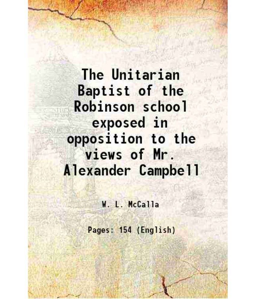 The Unitarian Baptist of the Robinson school exposed in opposition to the views of Mr. Alexander Campbell 1826 The Unitarian Baptist of the Robinson school exposed in opposition to the views of Mr. Alexander Campbell 1826