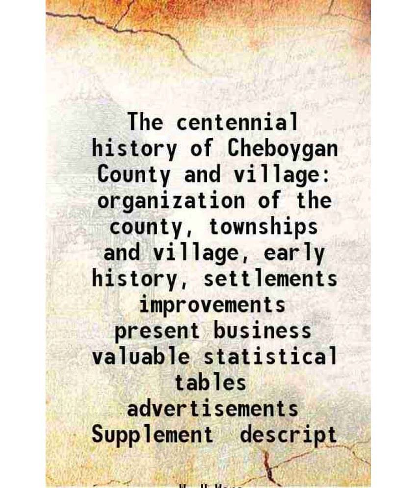 The centennial history of Cheboygan County and village organization of the county, townships and village, early history, settlements improvements pres The centennial history of Cheboygan County and village organization of the county, townships and village, early history, settlements improvements pres