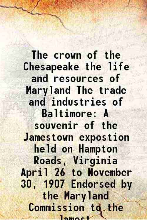     			The crown of the Chesapeake the life and resources of Maryland The trade and industries of Baltimore A souvenir of the Jamestown expostion held on Ham