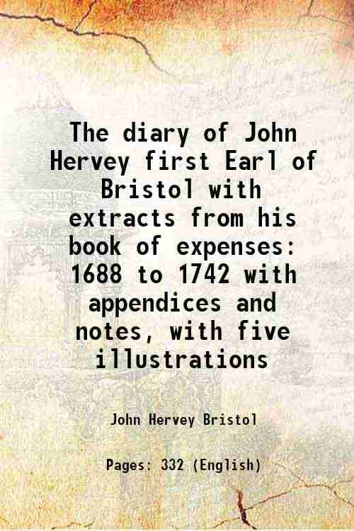 The diary of John Hervey first Earl of Bristol with extracts from his book of expenses 1688 to 1742 with appendices and notes, with five illustrations The diary of John Hervey first Earl of Bristol with extracts from his book of expenses 1688 to 1742 with appendices and notes, with five illustrations
