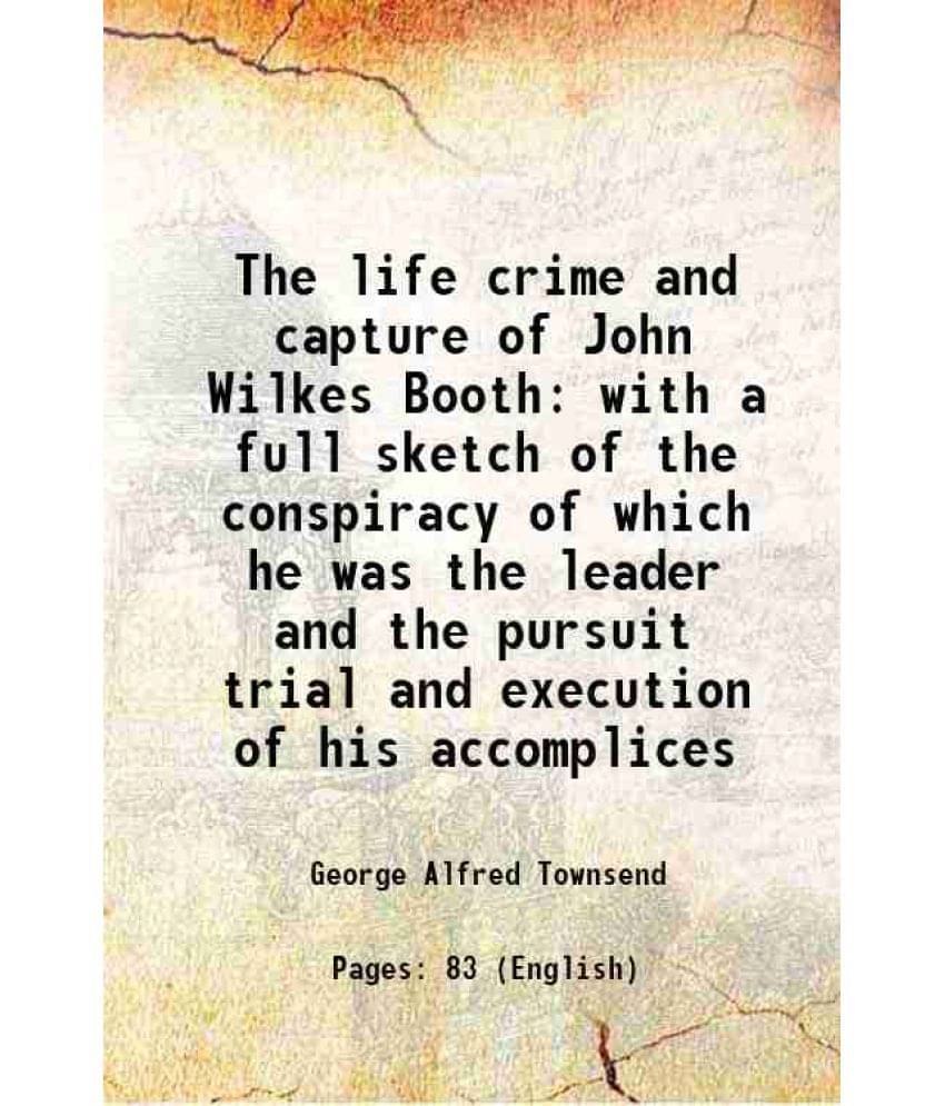 The life crime and capture of John Wilkes Booth with a full sketch of the conspiracy of which he was the leader and the pursuit trial and execution of The life crime and capture of John Wilkes Booth with a full sketch of the conspiracy of which he was the leader and the pursuit trial and execution of