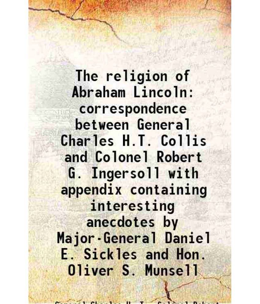 The religion of Abraham Lincoln correspondence between General Charles H.T. Collis and Colonel Robert G. Ingersoll with appendix containing interestin The religion of Abraham Lincoln correspondence between General Charles H.T. Collis and Colonel Robert G. Ingersoll with appendix containing interestin
