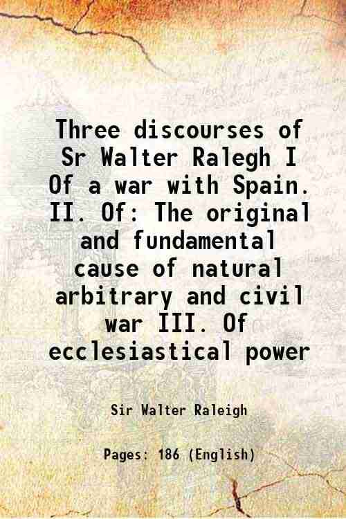 Three discourses of Sr Walter Ralegh I Of a war with Spain. II. Of The original and fundamental cause of natural arbitrary and civil war III. Of eccle Three discourses of Sr Walter Ralegh I Of a war with Spain. II. Of The original and fundamental cause of natural arbitrary and civil war III. Of eccle