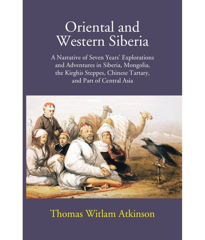 Oriental And Western Siberia: A Narrative Of Seven Years Explorations And Adventures In Siberia, Mongolia, The Kirghis Steppes, Chinese Tartary, And P Oriental And Western Siberia: A Narrative Of Seven Years Explorations And Adventures In Siberia, Mongolia, The Kirghis Steppes, Chinese Tartary, And P