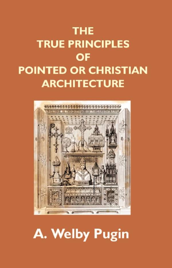 The True Principles of Pointed Or Christian Architecture: Set Forth in Two Lectures Delivered At St. Marie'S, Oscott The True Principles of Pointed Or Christian Architecture: Set Forth in Two Lectures Delivered At St. Marie'S, Oscott