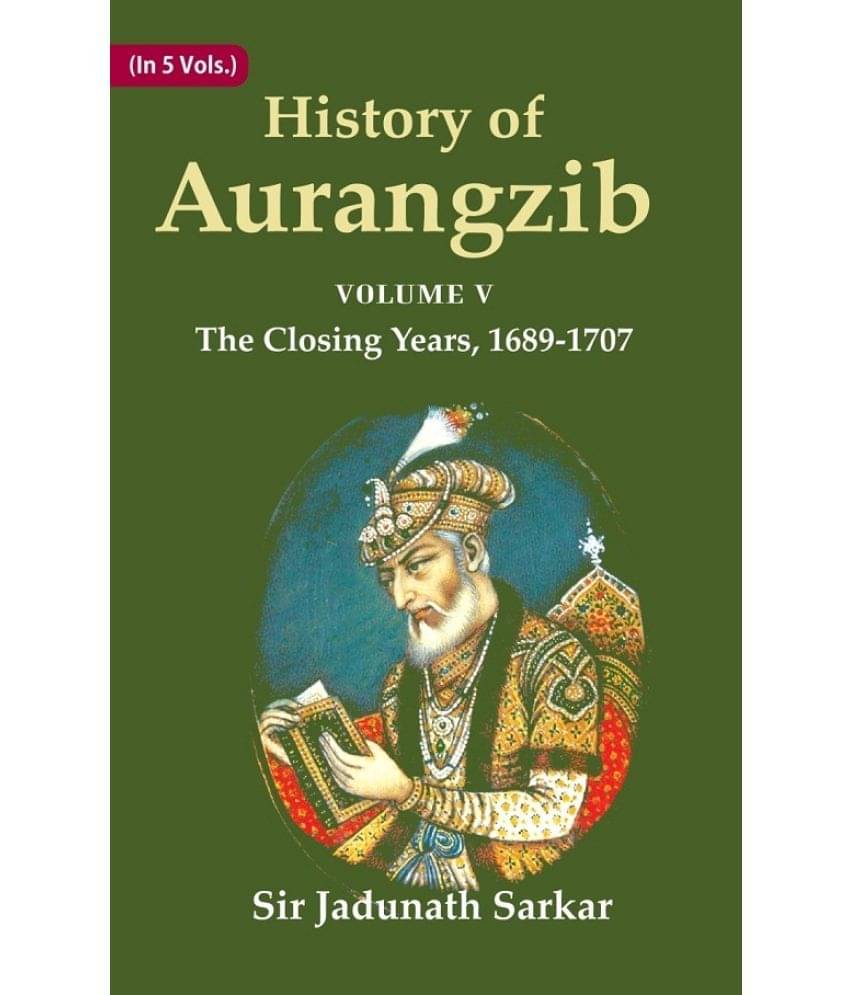 History of Aurangzib: Based on Original Sources Volume 5th-The Closing Years, 1689-1707 History of Aurangzib: Based on Original Sources Volume 5th-The Closing Years, 1689-1707