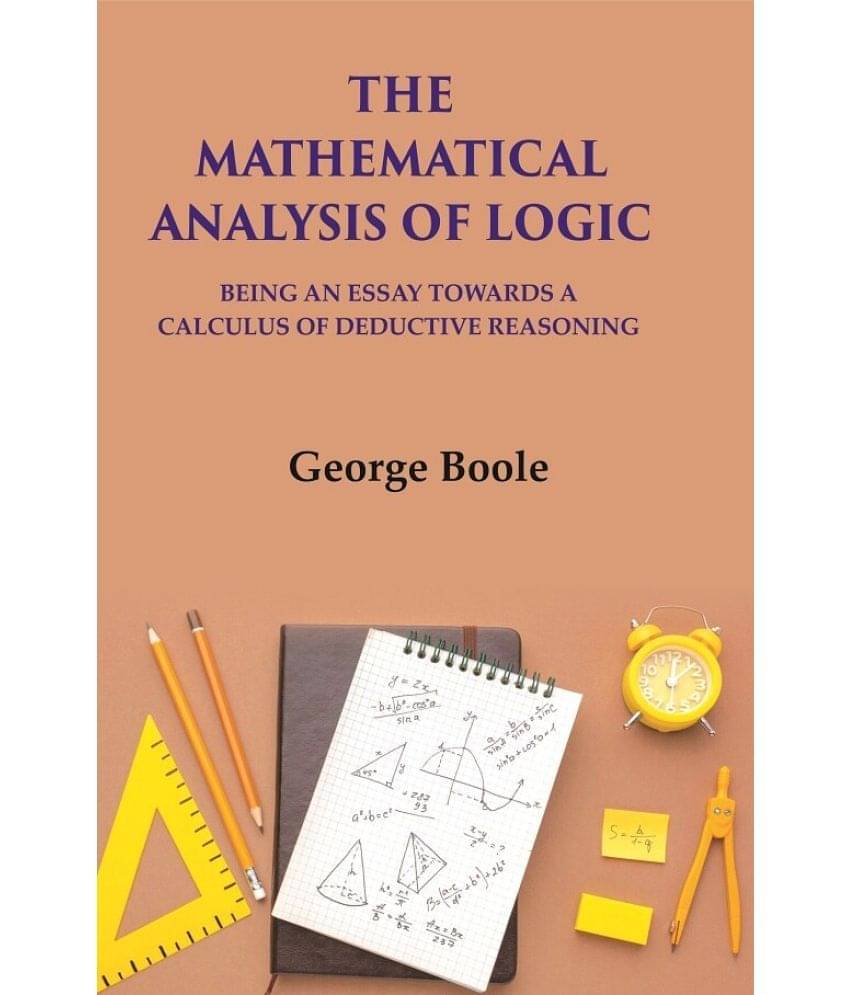 The Mathematical Analysis Of Logic: Being An Essay Towards A Calculus Of Deductive Reasoning The Mathematical Analysis Of Logic: Being An Essay Towards A Calculus Of Deductive Reasoning